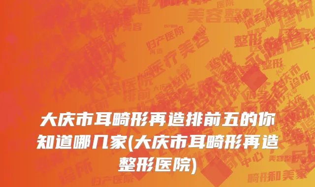 大庆市耳畸形再造排前五的你知道哪几家(大庆市耳畸形再造整形医院)