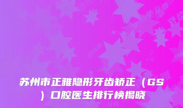 苏州市正雅隐形牙齿矫正（GS）口腔医生排行榜揭晓