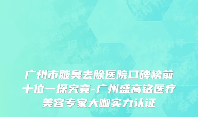 广州市腋臭去除医院口碑榜前十位一探究竟-广州盛高铭医疗美容专家大咖实力认证