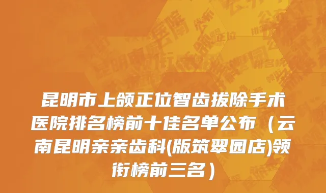 昆明市上颌正位智齿拔除手术医院排名榜前十佳名单公布（云南昆明亲亲齿科(版筑翠园店)领衔榜前三名）