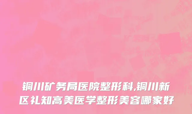 铜川矿务局医院整形科,铜川新区礼知高美医学整形美容哪家好