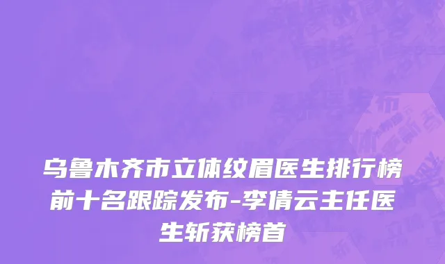 乌鲁木齐市立体纹眉医生排行榜前十名跟踪发布-李倩云主任医生斩获榜首