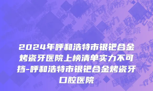 2024年呼和浩特市银钯合金烤瓷牙医院上榜清单实力不可挡-呼和浩特市银钯合金烤瓷牙口腔医院