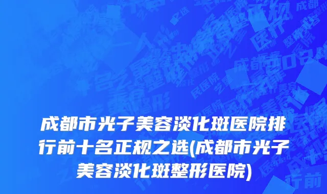 成都市光子美容淡化斑医院排行前十名正规之选(成都市光子美容淡化斑整形医院)