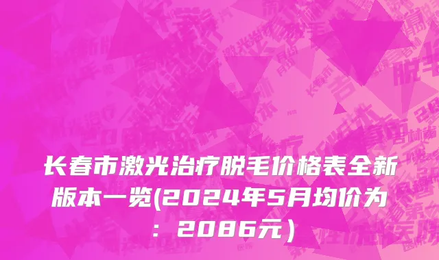 长春市激光治疗脱毛价格表全新版本一览(2024年5月均价为：2086元）