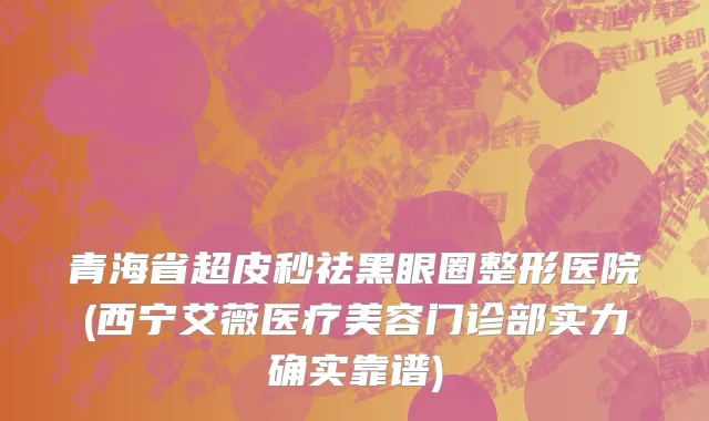 青海省超皮秒祛黑眼圈整形医院(西宁艾薇医疗美容门诊部实力确实靠谱)