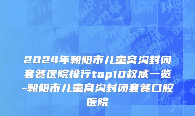 2024年朝阳市儿童窝沟封闭套餐医院排行top10权威一览-朝阳市儿童窝沟封闭套餐口腔医院