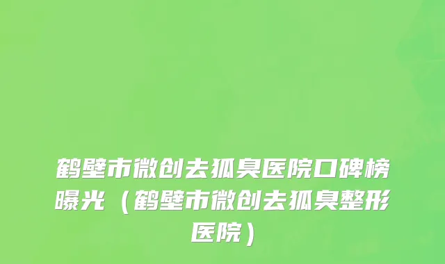 鹤壁市微创去狐臭医院口碑榜曝光（鹤壁市微创去狐臭整形医院）