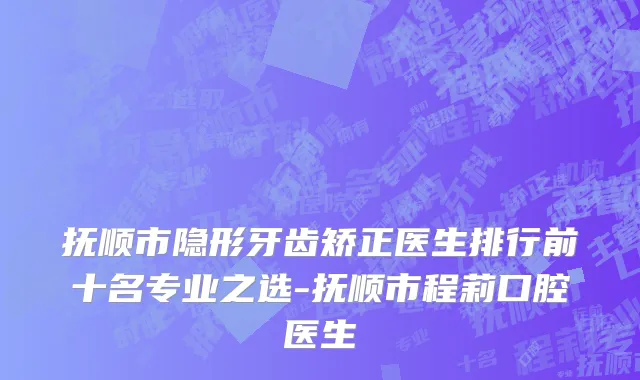 抚顺市隐形牙齿矫正医生排行前十名专业之选-抚顺市程莉口腔医生