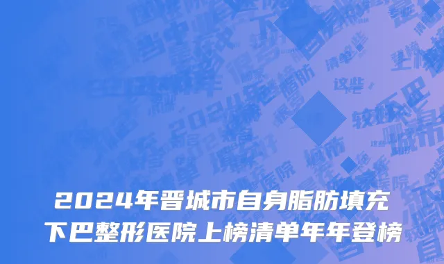 2024年晋城市自身脂肪填充下巴整形医院上榜清单年年登榜