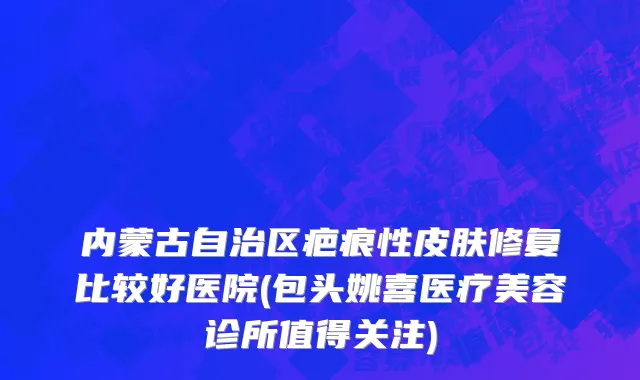 内蒙古自治区疤痕性皮肤修复比较好医院(包头姚喜医疗美容诊所值得关注)