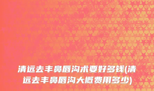 清远去丰鼻唇沟术要好多钱(清远去丰鼻唇沟大概费用多少)