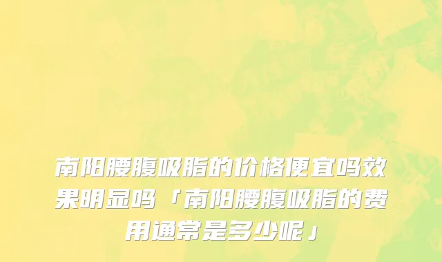 南阳腰腹吸脂的价格便宜吗效果明显吗「南阳腰腹吸脂的费用通常是多少呢」