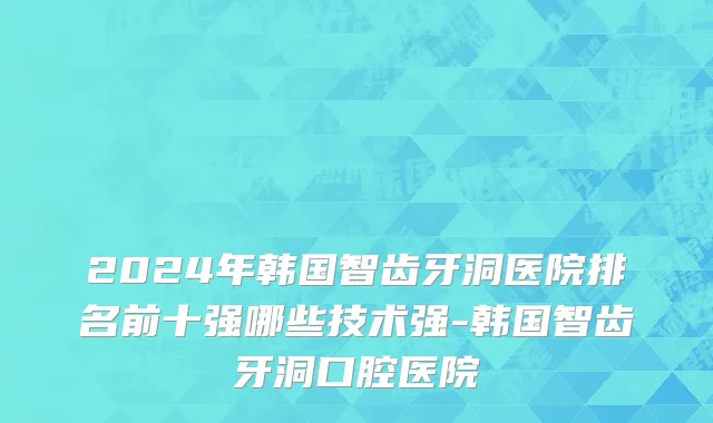 2024年韩国智齿牙洞医院排名前十强哪些技术强-韩国智齿牙洞口腔医院