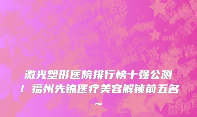 激光塑形医院排行榜十强公测！福州先锦医疗美容解锁前五名~
