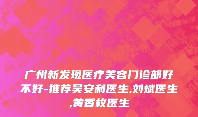 广州新发现医疗美容门诊部好不好-推荐吴安利医生,刘斌医生,黄香枚医生