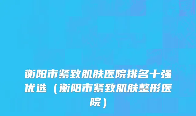 衡阳市紧致肌肤医院排名十强优选（衡阳市紧致肌肤整形医院）