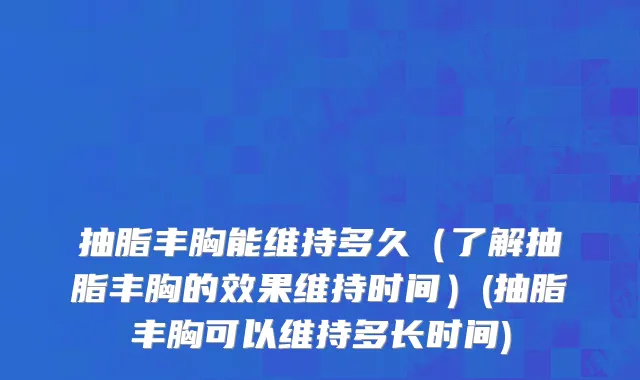 抽脂丰胸能维持多久（了解抽脂丰胸的效果维持时间）(抽脂丰胸可以维持多长时间)