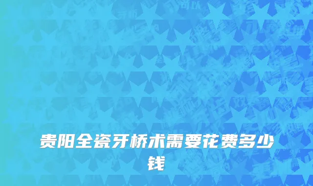 贵阳全瓷牙桥术需要花费多少钱