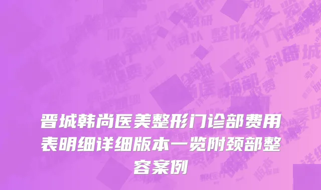 晋城韩尚医美整形门诊部费用表明细详细版本一览附颈部整容案例