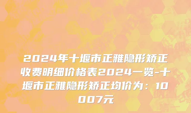 2024年十堰市正雅隐形矫正收费明细价格表2024一览-十堰市正雅隐形矫正均价为：10007元