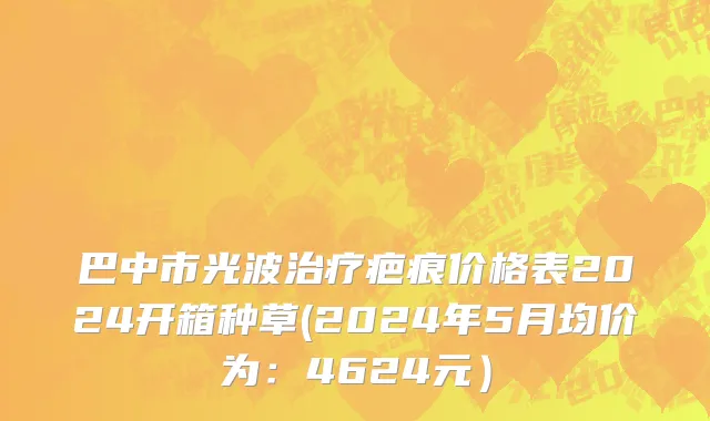 巴中市光波治疗疤痕价格表2024开箱种草(2024年5月均价为：4624元）