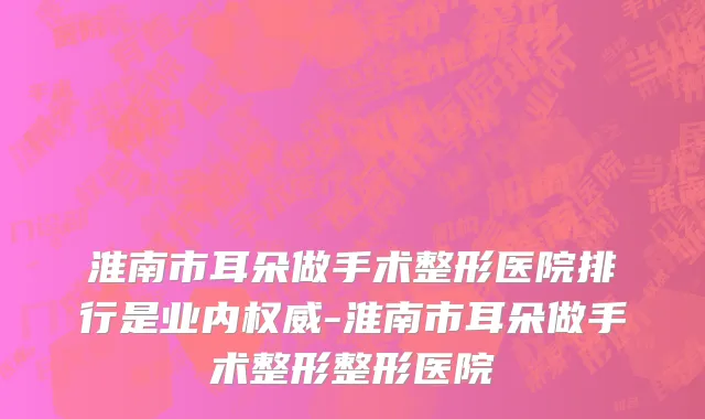 淮南市耳朵做手术整形医院排行是业内权威-淮南市耳朵做手术整形整形医院