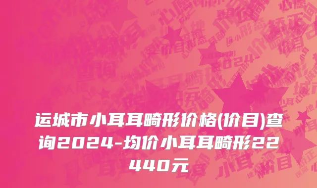 运城市小耳耳畸形价格(价目)查询2024-均价小耳耳畸形22440元