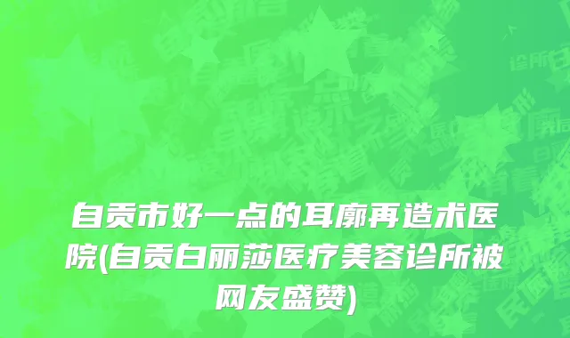 自贡市好一点的耳廓再造术医院(自贡白丽莎医疗美容诊所被网友盛赞)