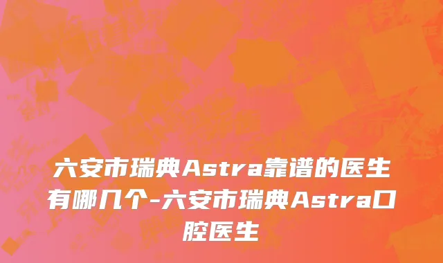 六安市瑞典Astra靠谱的医生有哪几个-六安市瑞典Astra口腔医生