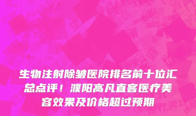 生物注射除皱医院排名前十位汇总点评!濮阳高凡直客医疗美容效果及价格超过预期