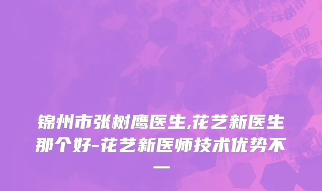 锦州市张树鹰医生,花艺新医生那个好-花艺新医师技术优势不一