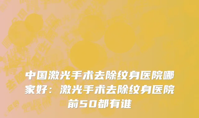 中国激光手术去除纹身医院哪家好：激光手术去除纹身医院前50都有谁