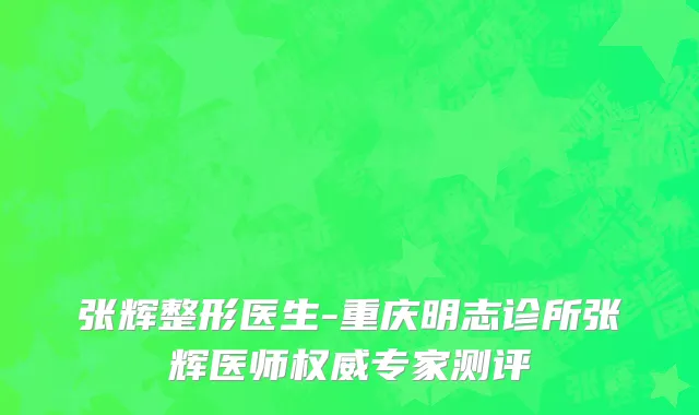 张辉整形医生-重庆明志诊所张辉医师权威专家测评