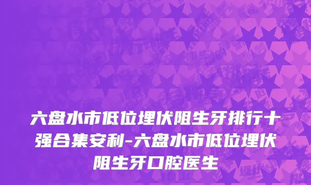 六盘水市低位埋伏阻生牙排行十强合集安利-六盘水市低位埋伏阻生牙口腔医生