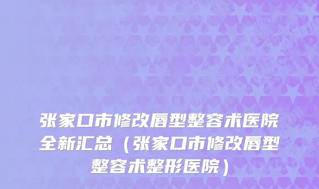 张家口市修改唇型整容术医院全新汇总（张家口市修改唇型整容术整形医院）