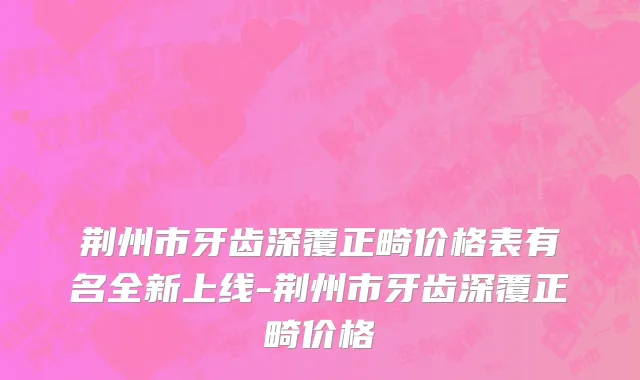 荆州市牙齿深覆正畸价格表有名全新上线-荆州市牙齿深覆正畸价格