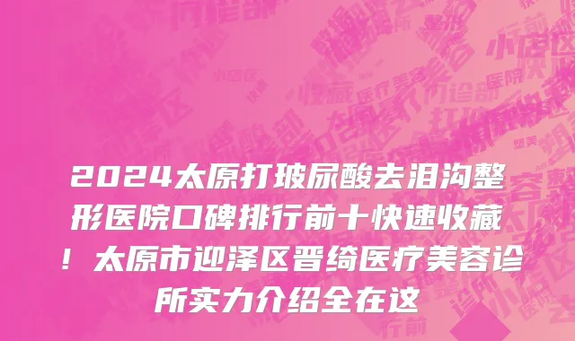2024太原打玻尿酸去泪沟整形医院口碑排行前十快速收藏!太原市迎泽区晋绮医疗美容诊所实力介绍全在这