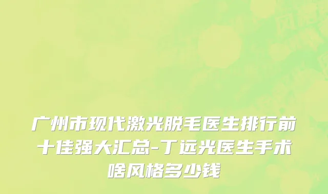 广州市现代激光脱毛医生排行前十佳强大汇总-丁远光医生手术啥风格多少钱