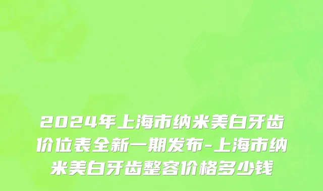 2024年上海市纳米美白牙齿价位表全新一期发布-上海市纳米美白牙齿整容价格多少钱