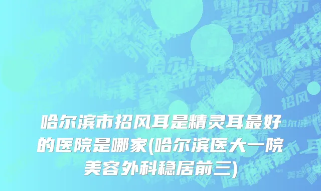 哈尔滨市招风耳是精灵耳最好的医院是哪家(哈尔滨医大一院美容外科稳居前三)