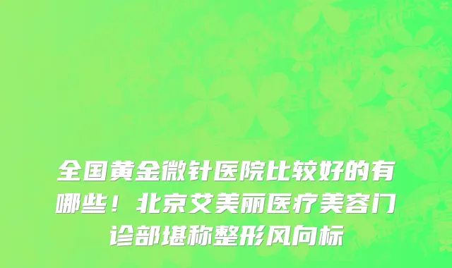 全国黄金微针医院比较好的有哪些!北京艾美丽医疗美容门诊部堪称整形风向标