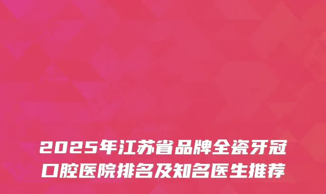 2025年江苏省品牌全瓷牙冠口腔医院排名及知名医生推荐