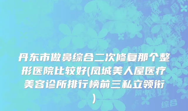 丹东市做鼻综合二次修复那个整形医院比较好(凤城美人屋医疗美容诊所排行榜前三私立领衔)