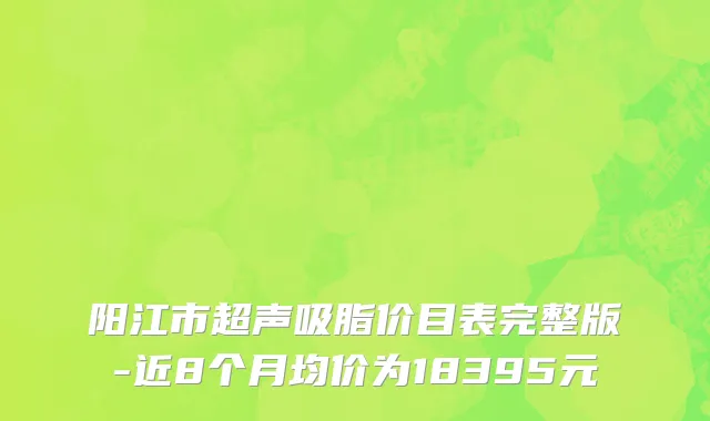 阳江市超声吸脂价目表完整版-近8个月均价为18395元