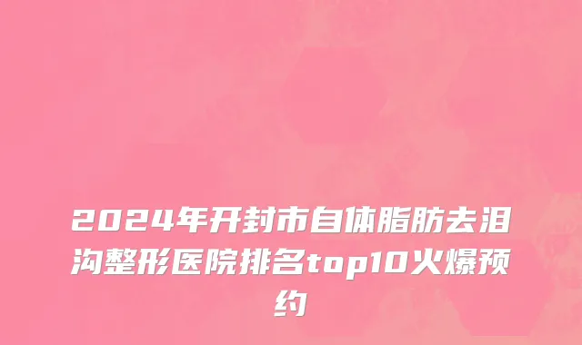 2024年开封市自体脂肪去泪沟整形医院排名top10火爆预约
