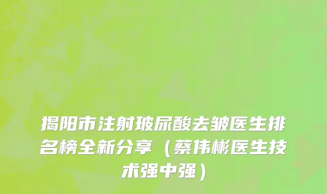 揭阳市注射玻尿酸去皱医生排名榜全新分享（蔡伟彬医生技术强中强）