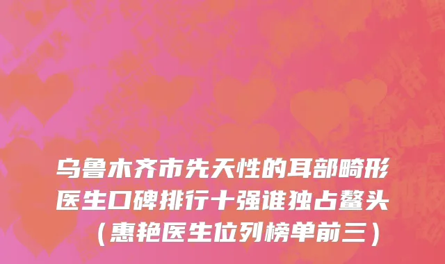 乌鲁木齐市先天性的耳部畸形医生口碑排行十强谁独占鳌头（惠艳医生位列榜单前三）
