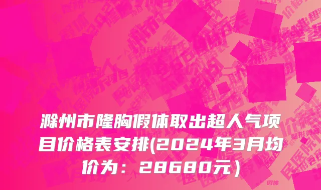 滁州市隆胸假体取出超人气项目价格表安排(2024年3月均价为：28680元）