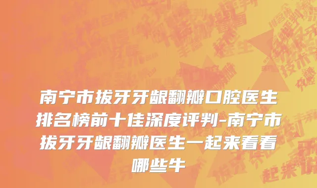 南宁市拔牙牙龈翻瓣口腔医生排名榜前十佳深度评判-南宁市拔牙牙龈翻瓣医生一起来看看哪些牛